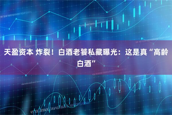 天盈资本 炸裂！白酒老饕私藏曝光：这是真“高龄白酒”