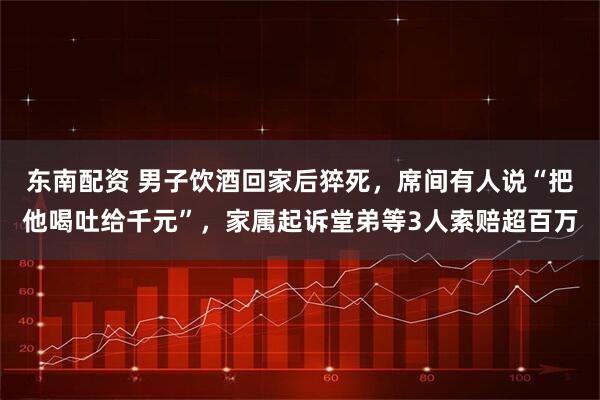 东南配资 男子饮酒回家后猝死，席间有人说“把他喝吐给千元”，家属起诉堂弟等3人索赔超百万