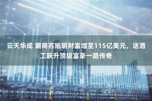 云天华成 潮商苏旭明财富增至115亿美元，送酒工跃升顶级富豪一路传奇